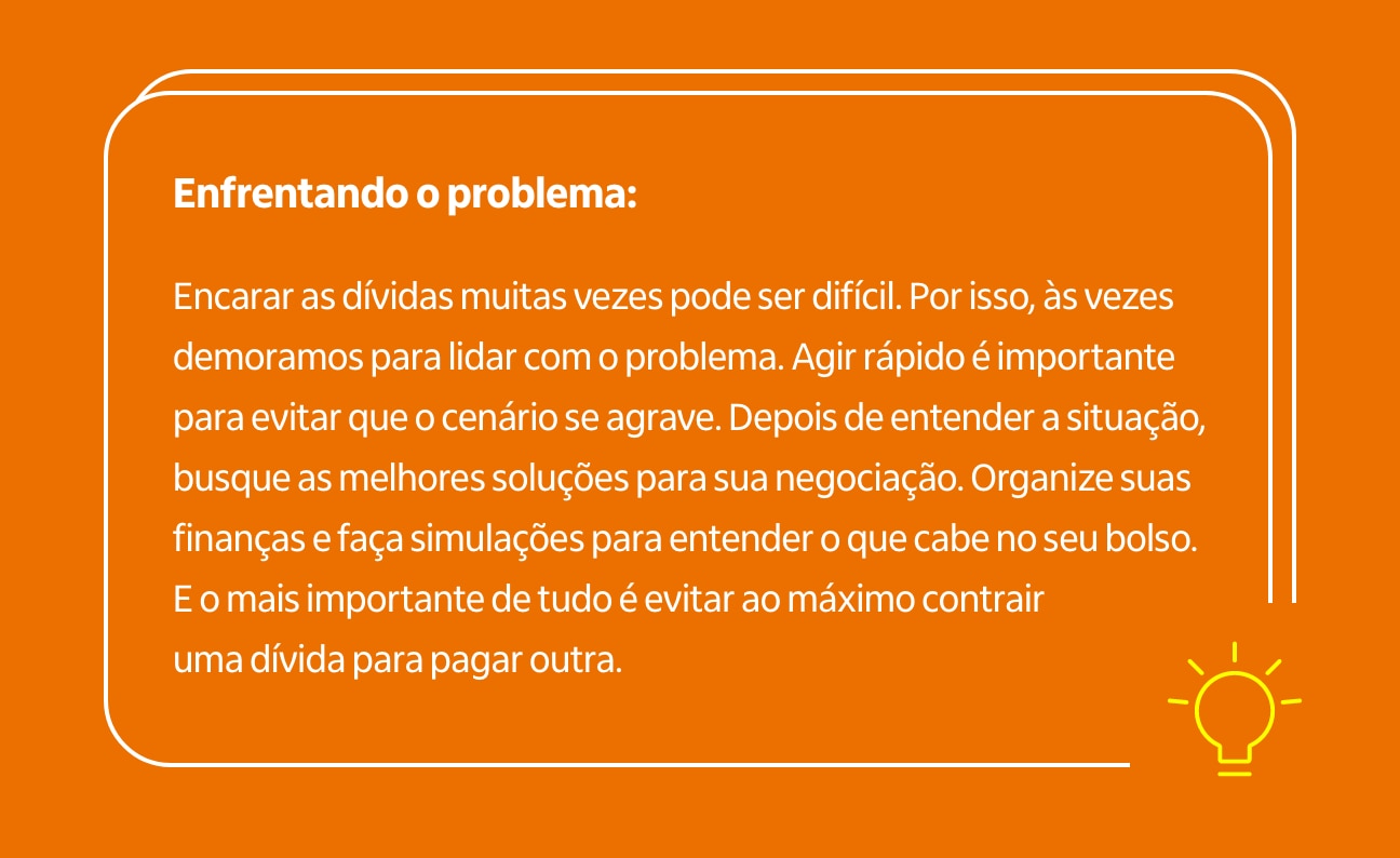 Enfrentando o problema:  Encarar as dívidas muitas vezes pode ser difícil. Por isso, às vezes demoramos para lidar com o problema. Agir rápido é importante para evitar que o cenário se agrave. Depois de entender a situação, busque as melhores soluções para sua negociação. Organize suas finanças e faça simulações para entender o que cabe no seu bolso. E o mais importante de tudo é evitar ao máximo contrair uma dívida para pagar outra.&nbsp;